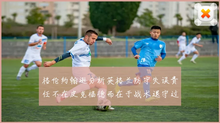 格伦约翰逊分析英格兰防守失误责任不在皮克福德而在于战术退守过深