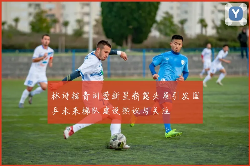 林诗栋青训营新星崭露头角引发国乒未来梯队建设热议与关注