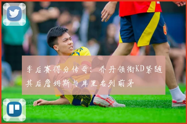 季后赛得分传奇:乔丹领衔KD紧随其后詹姆斯与库里名列前茅