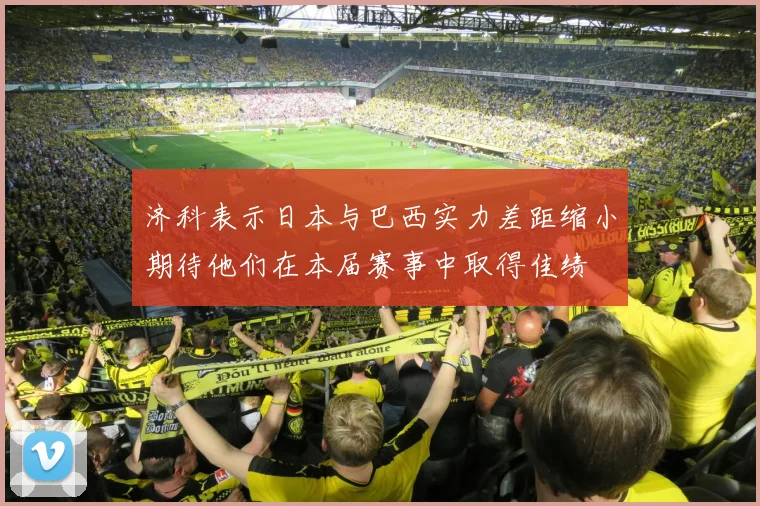 济科表示日本与巴西实力差距缩小期待他们在本届赛事中取得佳绩