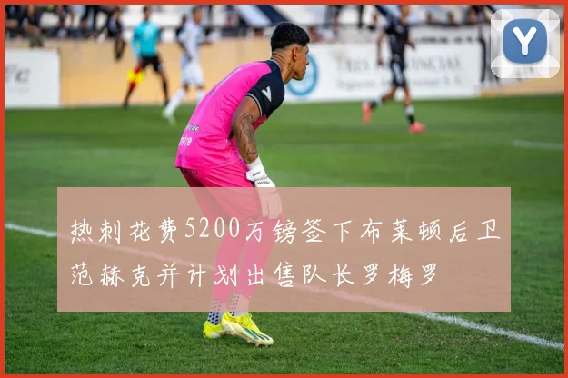 热刺花费5200万镑签下布莱顿后卫范赫克并计划出售队长罗梅罗