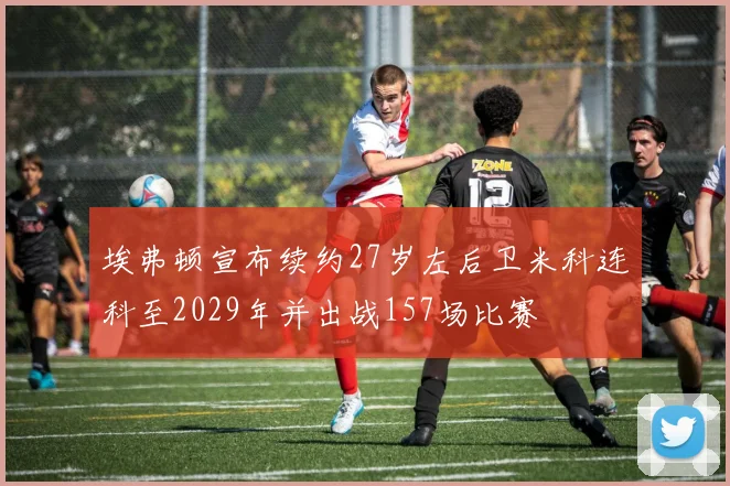 埃弗顿宣布续约27岁左后卫米科连科至2029年并出战157场比赛