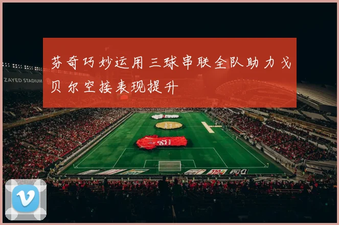 芬奇巧妙运用三球串联全队助力戈贝尔空接表现提升