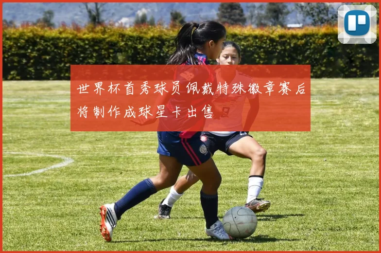 世界杯首秀球员佩戴特殊徽章赛后将制作成球星卡出售