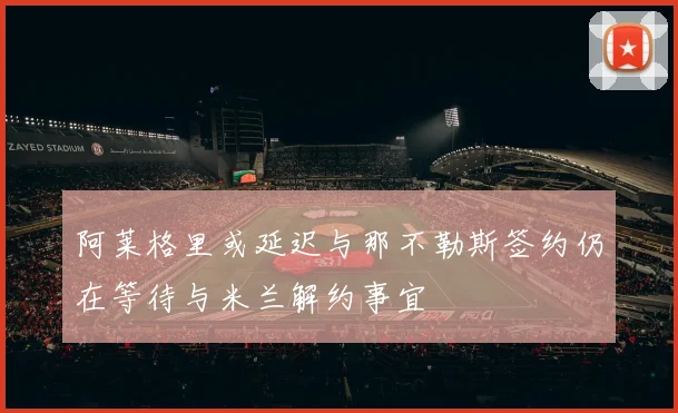 阿莱格里或延迟与那不勒斯签约仍在等待与米兰解约事宜
