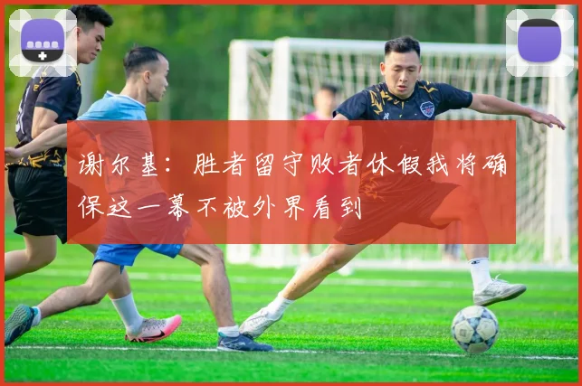 谢尔基:胜者留守败者休假我将确保这一幕不被外界看到