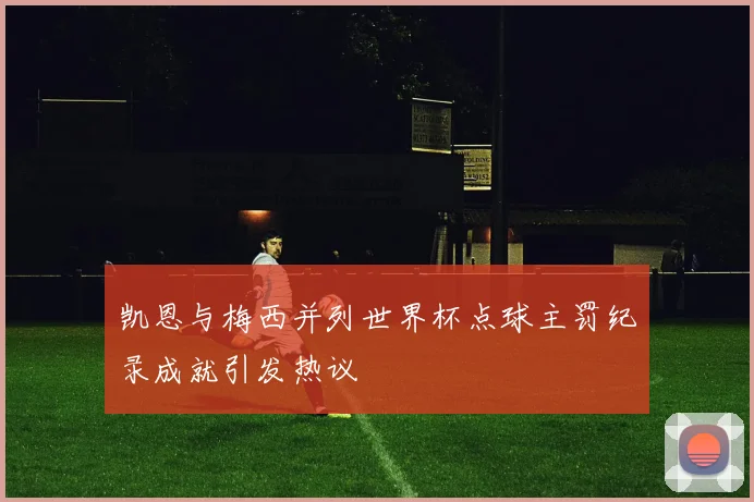 凯恩与梅西并列世界杯点球主罚纪录成就引发热议