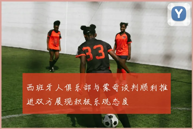 西班牙人俱乐部与蒙奇谈判顺利推进双方展现积极乐观态度