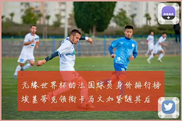 无缘世界杯的法国球员身价排行榜埃基蒂克领衔卡马文加紧随其后