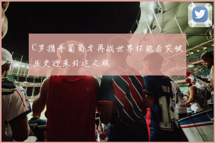 C罗携手葡萄牙再战世界杯能否突破历史迎来好运之旅