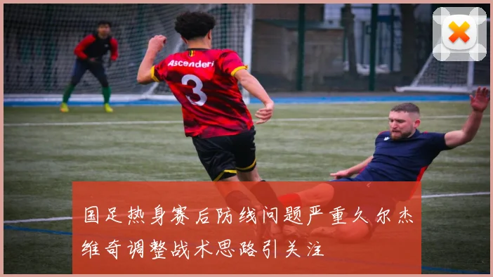 国足热身赛后防线问题严重久尔杰维奇调整战术思路引关注
