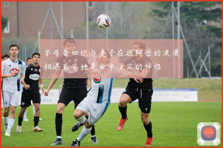 字母哥回忆与妻子在迈阿密的浪漫相遇直言她是命中注定的伴侣
