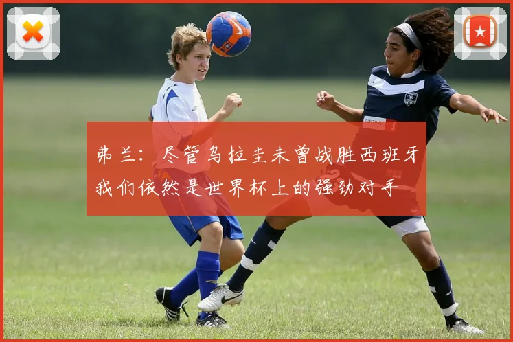 弗兰：尽管乌拉圭未曾战胜西班牙我们依然是世界杯上的强劲对手