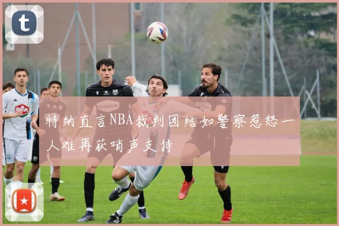 特纳直言NBA裁判团结如警察惹怒一人难再获哨声支持