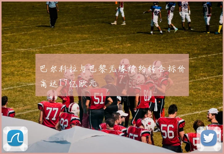 巴尔科拉与巴黎无缘续约转会标价高达17亿欧元