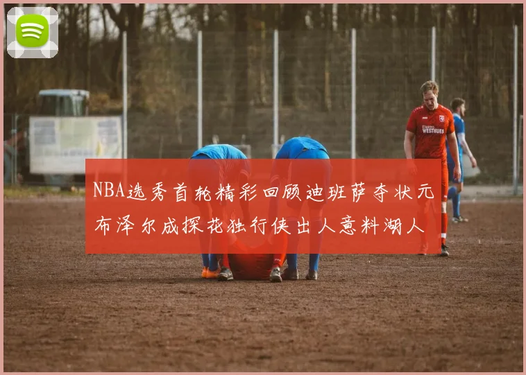 NBA选秀首轮精彩回顾迪班萨夺状元布泽尔成探花独行侠出人意料湖人选中潜力新星