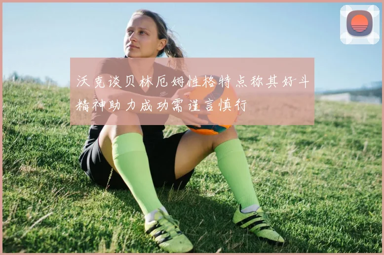 沃克谈贝林厄姆性格特点称其好斗精神助力成功需谨言慎行