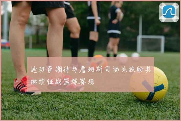 迪班萨期待与詹姆斯同场竞技盼其继续征战篮球赛场