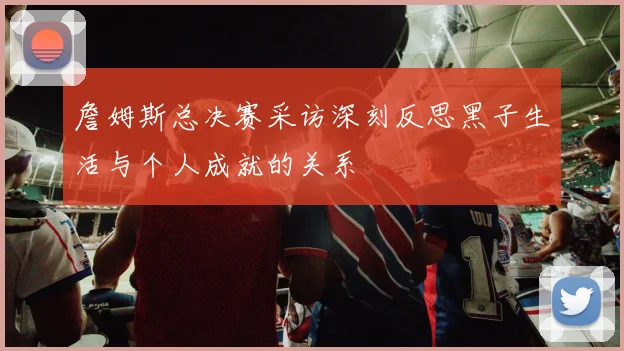 詹姆斯总决赛采访深刻反思黑子生活与个人成就的关系