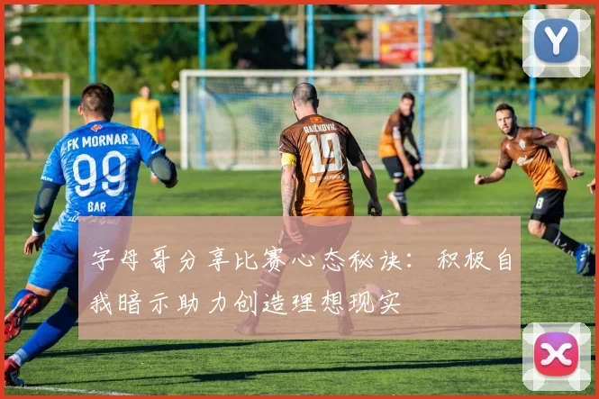 字母哥分享比赛心态秘诀：积极自我暗示助力创造理想现实