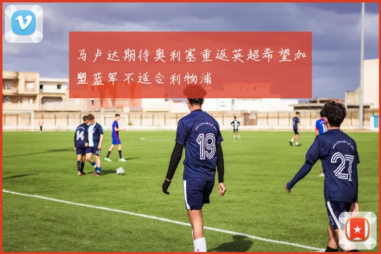 马卢达期待奥利塞重返英超希望加盟蓝军不适合利物浦