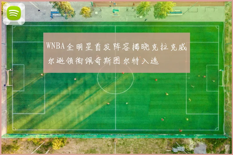 WNBA全明星首发阵容揭晓克拉克威尔逊领衔佩奇斯图尔特入选