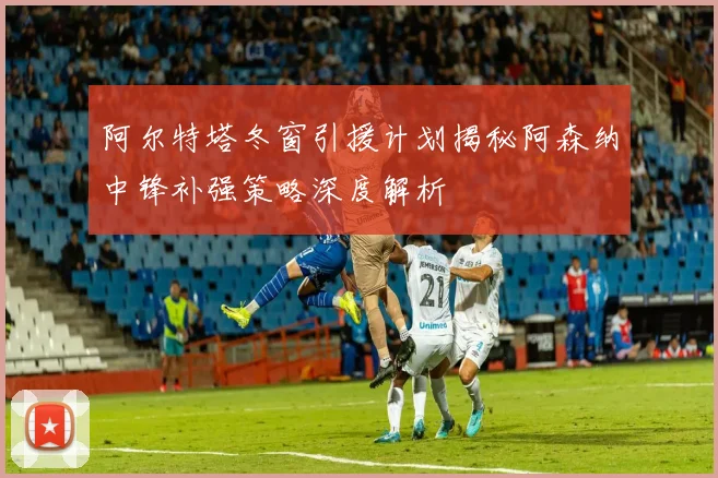 阿尔特塔冬窗引援计划揭秘阿森纳中锋补强策略深度解析