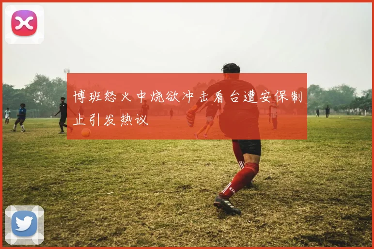 博班怒火中烧欲冲击看台遭安保制止引发热议